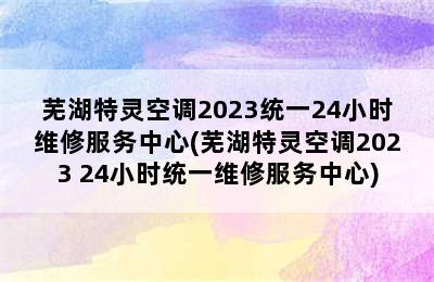 芜湖特灵空调2023统一24小时维修服务中心(芜湖特灵空调2023 24小时统一维修服务中心)